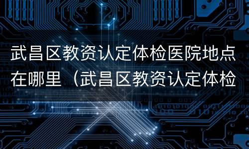 武昌区教资认定体检医院地点在哪里（武昌区教资认定体检医院地点在哪里查询）
