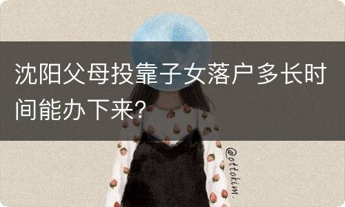 沈阳父母投靠子女落户多长时间能办下来？