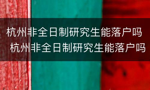 杭州非全日制研究生能落户吗 杭州非全日制研究生能落户吗