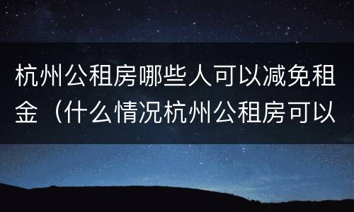 杭州公租房哪些人可以减免租金（什么情况杭州公租房可以减租）