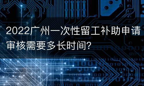 2022广州一次性留工补助申请审核需要多长时间？