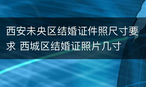 西安未央区结婚证件照尺寸要求 西城区结婚证照片几寸