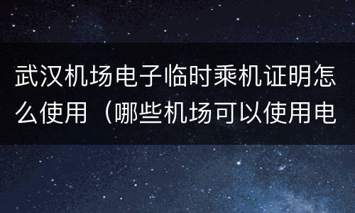 武汉机场电子临时乘机证明怎么使用（哪些机场可以使用电子临时乘机证明）