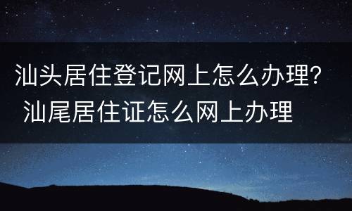 汕头居住登记网上怎么办理？ 汕尾居住证怎么网上办理