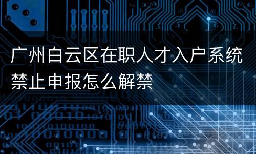 广州白云区在职人才入户系统禁止申报怎么解禁