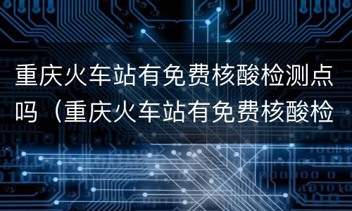 重庆火车站有免费核酸检测点吗（重庆火车站有免费核酸检测点吗今天）