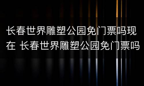 长春世界雕塑公园免门票吗现在 长春世界雕塑公园免门票吗现在还有吗