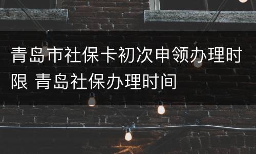 青岛市社保卡初次申领办理时限 青岛社保办理时间