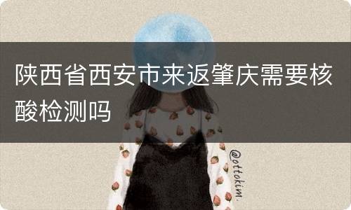 陕西省西安市来返肇庆需要核酸检测吗