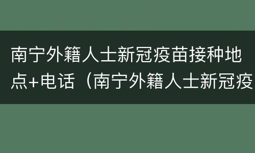 南宁外籍人士新冠疫苗接种地点+电话（南宁外籍人士新冠疫苗接种地点 电话）