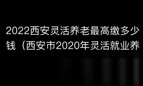 2022西安灵活养老最高缴多少钱（西安市2020年灵活就业养老保险交多少钱）