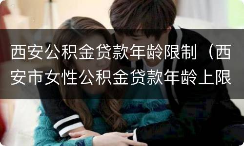 西安公积金贷款年龄限制（西安市女性公积金贷款年龄上限是多少岁）