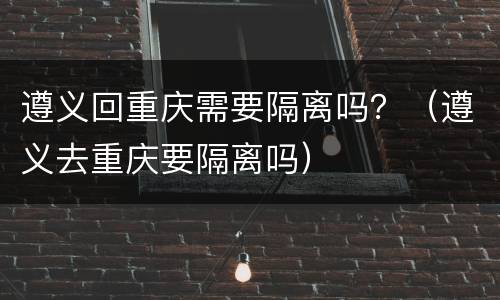 遵义回重庆需要隔离吗？（遵义去重庆要隔离吗）