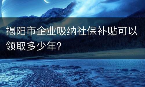 揭阳市企业吸纳社保补贴可以领取多少年？