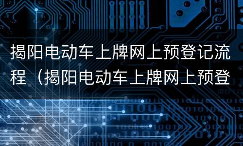 揭阳电动车上牌网上预登记流程（揭阳电动车上牌网上预登记流程图）