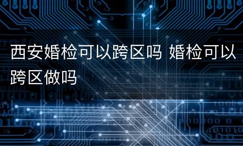 西安婚检可以跨区吗 婚检可以跨区做吗