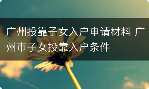 广州投靠子女入户申请材料 广州市子女投靠入户条件