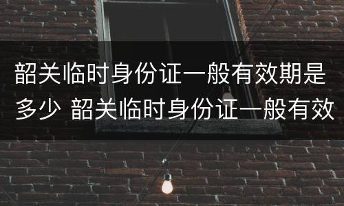 韶关临时身份证一般有效期是多少 韶关临时身份证一般有效期是多少时间