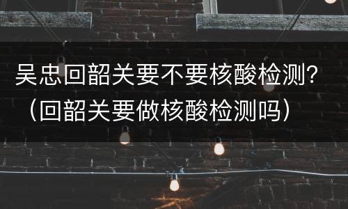 吴忠回韶关要不要核酸检测？（回韶关要做核酸检测吗）