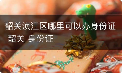 韶关浈江区哪里可以办身份证 韶关 身份证