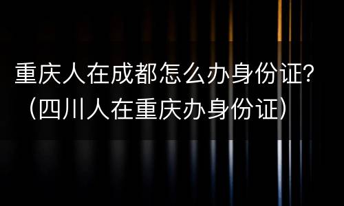 重庆人在成都怎么办身份证？（四川人在重庆办身份证）