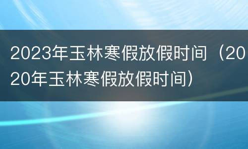 2023年玉林寒假放假时间（2020年玉林寒假放假时间）