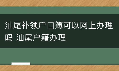 汕尾补领户口簿可以网上办理吗 汕尾户籍办理