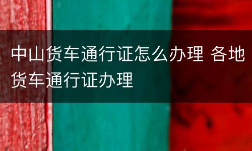 中山货车通行证怎么办理 各地货车通行证办理