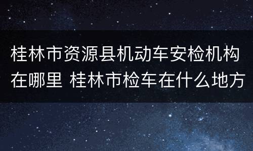 桂林市资源县机动车安检机构在哪里 桂林市检车在什么地方