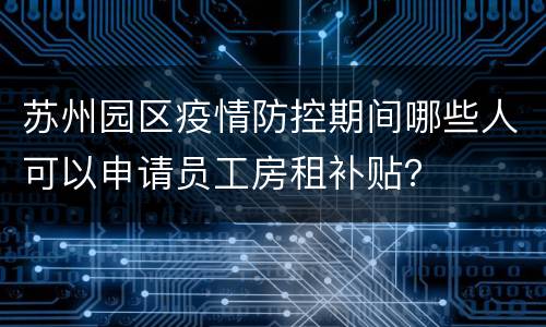 苏州园区疫情防控期间哪些人可以申请员工房租补贴？