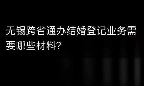 无锡跨省通办结婚登记业务需要哪些材料？