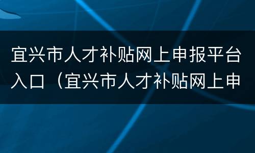 宜兴市人才补贴网上申报平台入口（宜兴市人才补贴网上申报平台入口官网）