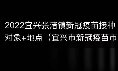 2022宜兴张渚镇新冠疫苗接种对象+地点（宜兴市新冠疫苗市级接种点）