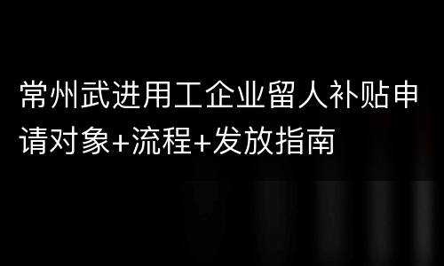 常州武进用工企业留人补贴申请对象+流程+发放指南