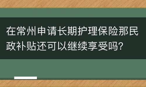 在常州申请长期护理保险那民政补贴还可以继续享受吗？