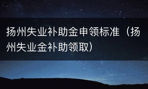扬州失业补助金申领标准（扬州失业金补助领取）