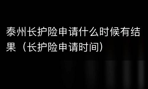 泰州长护险申请什么时候有结果（长护险申请时间）