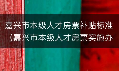 嘉兴市本级人才房票补贴标准（嘉兴市本级人才房票实施办法）