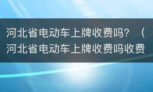 河北省电动车上牌收费吗？（河北省电动车上牌收费吗收费是多少）