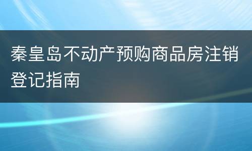 秦皇岛不动产预购商品房注销登记指南