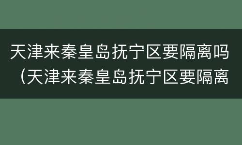天津来秦皇岛抚宁区要隔离吗（天津来秦皇岛抚宁区要隔离吗现在）