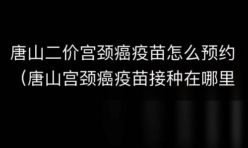 唐山二价宫颈癌疫苗怎么预约（唐山宫颈癌疫苗接种在哪里）