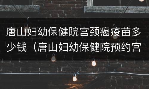唐山妇幼保健院宫颈癌疫苗多少钱（唐山妇幼保健院预约宫颈癌疫苗）