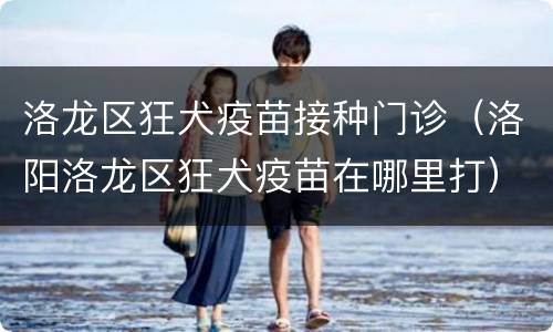 洛龙区狂犬疫苗接种门诊（洛阳洛龙区狂犬疫苗在哪里打）