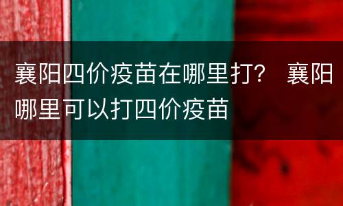 襄阳四价疫苗在哪里打？ 襄阳哪里可以打四价疫苗