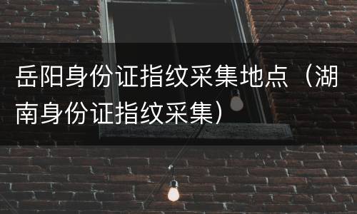 岳阳身份证指纹采集地点（湖南身份证指纹采集）