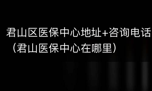 君山区医保中心地址+咨询电话（君山医保中心在哪里）