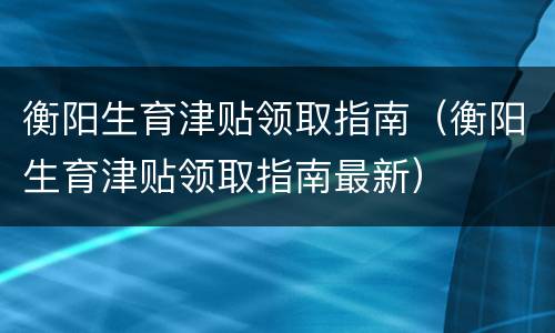 衡阳生育津贴领取指南（衡阳生育津贴领取指南最新）