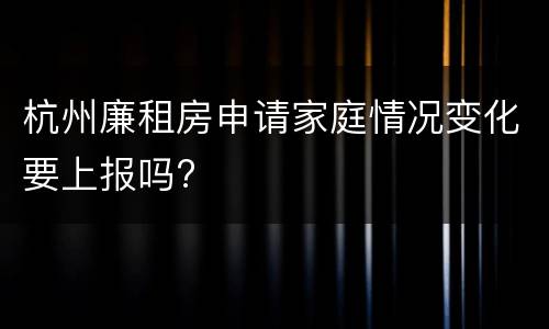 杭州廉租房申请家庭情况变化要上报吗?