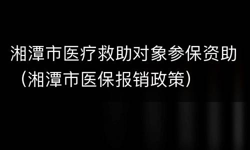 湘潭市医疗救助对象参保资助（湘潭市医保报销政策）